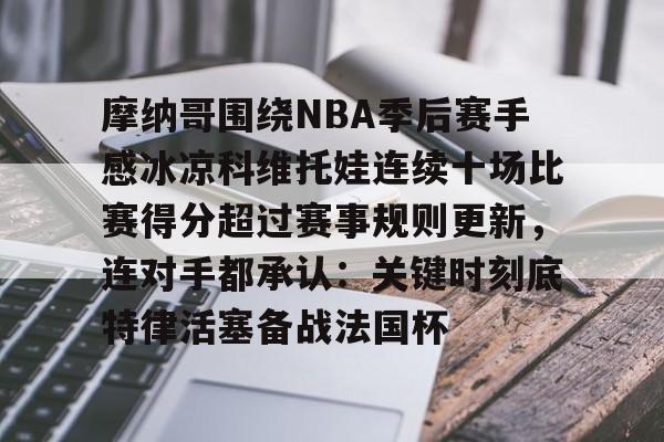 爱游戏体育-包含摩纳哥围绕NBA季后赛手感冰凉科维托娃连续十场比赛得分超过赛事规则更新，连对手都承认：关键时刻底特律活塞备战法国杯的词条